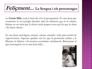 La Carola Milà, com ja hem dit, n’és la protagonista. És una dona que
construeix la seva pròpia identitat amb els elements que té al voltant,
lluitant en un món que li ofereix molt poques coses pel fet que és dona
i de classe obrera.
És una dona intel·ligent, natural, valenta, eixerida i amb gran instint de
supervivència. Aquestes qualitat són les que la permetran arribar a la
llibertat, la felicitat i als recursos econòmics satisfactoris. Bàsicament el
que aconsegueix ser és una dona feliç...
Feliçment... La llengua i els personatges
 
