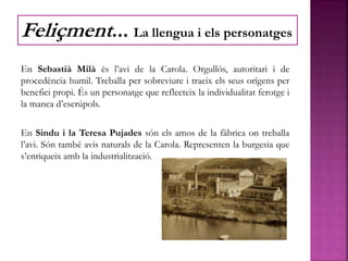 En Sebastià Milà és l’avi de la Carola. Orgullós, autoritari i de
procedència humil. Treballa per sobreviure i traeix els seus orígens per
benefici propi. És un personatge que reflecteix la individualitat ferotge i
la manca d’escrúpols.
En Sindu i la Teresa Pujades són els amos de la fàbrica on treballa
l’avi. Són també avis naturals de la Carola. Representen la burgesia que
s’enriqueix amb la industrialització.
Feliçment... La llengua i els personatges
 