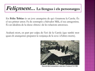 En Feliu Tobias és un jove anarquista de qui s’enamora la Carola. És
el seu primer amor. Fa de contrapès a Salvador Milà, el seu antagonista.
És un idealista de la classe obrera i de les relacions amoroses.
Acabarà mort, en part per culpa de l’avi de la Carola (que també mor
quan els anarquistes preparen la venjança de la seva i d’altres morts).
Feliçment... La llengua i els personatges
 