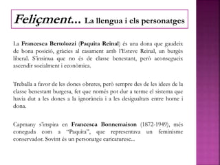 La Francesca Bertolozzi (Paquita Reinal) és una dona que gaudeix
de bona posició, gràcies al casament amb l’Esteve Reinal, un burgès
liberal. S’insinua que no és de classe benestant, però aconsegueix
ascendir socialment i econòmica.
Treballa a favor de les dones obreres, però sempre des de les idees de la
classe benestant burgesa, fet que només pot dur a terme el sistema que
havia dut a les dones a la ignorància i a les desigualtats entre home i
dona.
Capmany s’inspira en Francesca Bonnemaison (1872-1949), més
coneguda com a “Paquita”, que representava un feminisme
conservador. Sovint és un personatge caricaturesc...
Feliçment... La llengua i els personatges
 