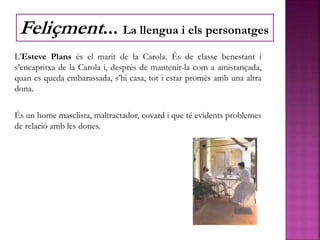 L’Esteve Plans és el marit de la Carola. És de classe benestant i
s’encapritxa de la Carola i, després de mantenir-la com a amistançada,
quan es queda embarassada, s’hi casa, tot i estar promès amb una altra
dona.
És un home masclista, maltractador, covard i que té evidents problemes
de relació amb les dones.
Feliçment... La llengua i els personatges
 