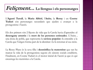 L’Agustí Turull, la Maria Albiol, l’Anita, la Rossy i en Cosme
Tudurí són personatges secundaris que ajuden a avançar a la
protagonista i l’acció.
Els dos primers són 2 lliçons de vida que la Carola havia d’aprendre: el
desengany amorós i la mort de les persones estimades. L’Anita ,
una dona de poble, que representa la saviesa popular; fa entendre a la
Carola que l’origen forma part de la identitat i la fa retornar al seu món.
La Rossy Plans és la seva filla i desmitifica la maternitat que tan ha
marcat la vida de la protagonista segons els cànons socials establerts.
Finalment, en Cosme Tudurí és el motor inicial de l’acció ja que és qui
encarrega les memòries a la Carola.
Feliçment... La llengua i els personatges
 