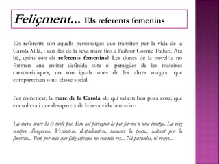 Els referents són aquells personatges que transiten per la vida de la
Carola Milà, i van des de la seva mare fins a l’editor Cosme Tudurí. Ara
bé, quins són els referents femenins? Les dones de la novel·la no
formen una entitat definida sota el paraigües de les mateixes
característiques, no són iguals unes de les altres malgrat que
comparteixen o no classe social.
Per començar, la mare de la Carola, de qui sabem ben poca cosa; que
era soltera i que desapareix de la seva vida ben aviat:
La meva mare hi és molt poc. Em cal perseguir-la per fer-me’n una imatge. La veig
sempre d’esquena. Vestint-se, despullant-se, tancant la porta, saltant per la
finestra... Però per més que faig esforços no recordo res... Ni paraules, ni renys...
Feliçment... Els referents femenins
 