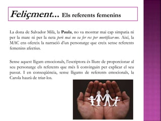 La dona de Salvador Milà, la Paula, no va mostrar mai cap simpatia ni
per la mare ni per la neta però mai no va fer res per mortificar-me. Així, la
MAC ens ofereix la narració d’un personatge que creix sense referents
femenins afectius.
Sense aquest lligam emocionals, l’escriptora és lliure de proporcionar al
seu personatge els referents que més li convinguin per explicar el seu
passat. I en conseqüència, sense lligams de referents emocionals, la
Carola haurà de triar-los.
Feliçment... Els referents femenins
 