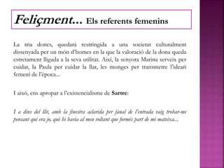 La tria doncs, quedarà restringida a una societat culturalment
dissenyada per un món d’homes en la que la valoració de la dona queda
estretament lligada a la seva utilitat. Així, la senyora Marina serveix per
cuidar, la Paula per cuidar la llar, les monges per transmetre l’ideari
femení de l’època...
I això, ens apropar a l’existencialisme de Sartre:
I a dins del llit, amb la finestra aclarida per fanal de l’entrada vaig trobar-me
pensant qui era jo, què hi havia al meu voltant que formés part de mi mateixa...
Feliçment... Els referents femenins
 