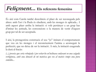 És així com Carola també descobreix el plaer de ser reconeguda pels
altres: amb l’avi i la Paula és obedient, amb les monges és aplicada... I
amb aquest plaer arriba la imitació: si vols pertànyer a un grup has
d’imitar les actituds, les convencions o la manera de vestir d’aquest
grup per tal de ser acceptada.
I així, la protagonista construeix el seu “jo” imitant el comportament
que veu en les monges i el reconeixement l’anima a aconseguir la
perfecció, que no deixa de ser la imitació. A més, la imitació exagerada
la durà al fracàs:
(...) preveia que seria rebutjada i per evitar-ho m’inclinava endavant en una caiguda
vertiginosa, amb una donació de mi mateixa que era al mateix temps una pura
comèdia...
Feliçment... Els referents femenins
 