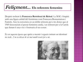 Després trobem la Francesca Bertolozzi de Reinal. La MAC s’inspirà
amb una figura cabdal del feminisme com Francesca Bonnemaison i
Farriols. Així, la converteix en un doble referent; per a les dones que al
1969 desconeixin el passat feminista català, i un referent per a la Carola
que durant 6 anys viu i s’instrueix al seu costat.
És en aquesta època que aprèn a mentir i segueix imitant un identitari
no real... I no va deixar de ser mai model exacte per a mi.
Feliçment... Els referents femenins
 
