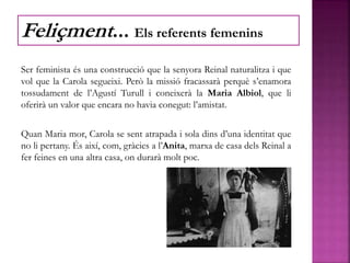 Ser feminista és una construcció que la senyora Reinal naturalitza i que
vol que la Carola segueixi. Però la missió fracassarà perquè s’enamora
tossudament de l’Agustí Turull i coneixerà la Maria Albiol, que li
oferirà un valor que encara no havia conegut: l’amistat.
Quan Maria mor, Carola se sent atrapada i sola dins d’una identitat que
no li pertany. És així, com, gràcies a l’Anita, marxa de casa dels Reinal a
fer feines en una altra casa, on durarà molt poc.
Feliçment... Els referents femenins
 