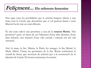 Fins aquí, totes les possibilitats que la societat burgesa ofereix a una
dona com la Carola, que descobreix que si vol guanyar diners i tenir
llibertat ha de triar un camí diferent.
És així com esdevé una prostituta a casa de la senyora Rosita. “Ser
prostituta” però, no deixa de ser l’afirmació d’una altra identitat, d’una
altra imitació, una imitació d’una vida avorrida i ordenada com tota vida
conventual.
Així, la mare, la Sra. Marina, la Paula, les monges, la Sra. Reinal, la
Maria Albiol, l’Anna, les prostitutes de la Sra. Rosita conformen el
ventall de dones que serveixen de referent per a la construcció de la
identitat de Carola. Els homes intentaran el contrari.
Feliçment... Els referents femenins
 