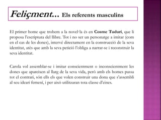 El primer home que trobem a la novel·la és en Cosme Tudurí, que li
proposa l’escriptura del llibre. Tot i no ser un personatge a imitar (com
en el cas de les dones), intervé directament en la construcció de la seva
identitat, atès que amb la seva petició l’obliga a narrar-se i reconstruir la
seva identitat.
Carola vol assemblar-se i imitar conscientment o inconscientment les
dones que apareixen al llarg de la seva vida, però amb els homes passa
tot el contrari, són ells els que volen construir una dona que s’assembli
al seu ideari femení, i per això utilitzaran tota classe d’eines.
Feliçment... Els referents masculins
 