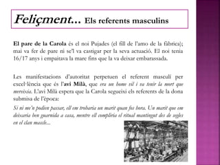 El pare de la Carola és el noi Pujades (el fill de l’amo de la fàbrica);
mai va fer de pare ni se’l va castigar per la seva actuació. El noi tenia
16/17 anys i empaitava la mare fins que la va deixar embarassada.
Les manifestacions d’autoritat perpetuen el referent masculí per
excel·lència que és l’avi Milà, que era un home vil i va tenir la mort que
mereixia. L’avi Milà espera que la Carola segueixi els referents de la dona
submisa de l’època:
Si ni me’n podien passar, ell em trobaria un marit quan fos hora. Un marit que em
deixaria ben guarnida a casa, mentre ell compliria el ritual mantingut des de segles
en el clan mascle...
Feliçment... Els referents masculins
 