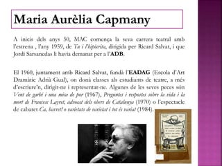 A inicis dels anys 50, MAC comença la seva carrera teatral amb
l’estrena , l’any 1959, de Tu i l’hipòcrita, dirigida per Ricard Salvat, i que
Jordi Sarsanedas li havia demanat per a l’ADB.
El 1960, juntament amb Ricard Salvat, fundà l’EADAG (Escola d’Art
Dramàtic Adrià Gual), on donà classes als estudiants de teatre, a més
d’escriure’n, dirigir-ne i representar-ne. Algunes de les seves peces són
Vent de garbí i una mica de por (1967), Preguntes i respostes sobre la vida i la
mort de Francesc Layret, advocat dels obers de Catalunya (1970) o l’espectacle
de cabaret Ca, barret! o varietats de varietat i tot és variat (1984).
Maria Aurèlia Capmany
 