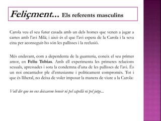Carola veu el seu futur casada amb un dels homes que venen a jugar a
cartes amb l’avi Milà; i això és el que l’avi espera de la Carola i la seva
eina per aconseguir-ho són les pallisses i la reclusió.
Més endavant, com a dependenta de la guanteria, coneix el seu primer
amor, en Feliu Tobias. Amb ell experimenta les primeres relacions
sexuals, apressades i sota la condemna d’una de les pallisses de l’avi. És
un noi encantador ple d’entusiasme i políticament compromès. Tot i
que és lliberal, no deixa de voler imposar la manera de viure a la Carola:
Vull dir que no ens deixarem beneir ni pel capellà ni pel jutge...
Feliçment... Els referents masculins
 