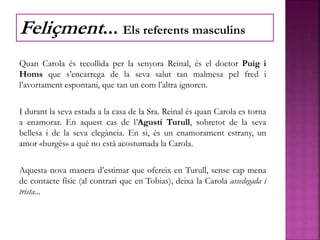 Quan Carola és recollida per la senyora Reinal, és el doctor Puig i
Homs que s’encarrega de la seva salut tan malmesa pel fred i
l’avortament espontani, que tan un com l’altra ignoren.
I durant la seva estada a la casa de la Sra. Reinal és quan Carola es torna
a enamorar. En aquest cas de l’Agustí Turull, sobretot de la seva
bellesa i de la seva elegància. En si, és un enamorament estrany, un
amor «burgès» a què no està acostumada la Carola.
Aquesta nova manera d’estimar que ofereix en Turull, sense cap mena
de contacte físic (al contrari que en Tobias), deixa la Carola assedegada i
trista...
Feliçment... Els referents masculins
 
