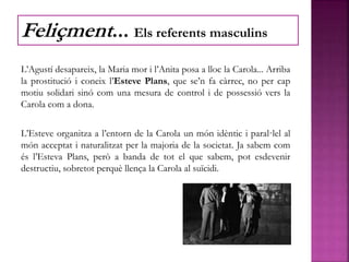 L’Agustí desapareix, la Maria mor i l’Anita posa a lloc la Carola... Arriba
la prostitució i coneix l’Esteve Plans, que se’n fa càrrec, no per cap
motiu solidari sinó com una mesura de control i de possessió vers la
Carola com a dona.
L’Esteve organitza a l’entorn de la Carola un món idèntic i paral·lel al
món acceptat i naturalitzat per la majoria de la societat. Ja sabem com
és l’Esteva Plans, però a banda de tot el que sabem, pot esdevenir
destructiu, sobretot perquè llença la Carola al suïcidi.
Feliçment... Els referents masculins
 