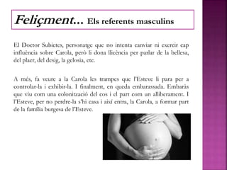 El Doctor Subietes, personatge que no intenta canviar ni exercir cap
influència sobre Carola, però li dona llicència per parlar de la bellesa,
del plaer, del desig, la gelosia, etc.
A més, fa veure a la Carola les trampes que l’Esteve li para per a
controlar-la i exhibir-la. I finalment, en queda embarassada. Embaràs
que viu com una colonització del cos i el part com un alliberament. I
l’Esteve, per no perdre-la s’hi casa i així entra, la Carola, a formar part
de la família burgesa de l’Esteve.
Feliçment... Els referents masculins
 