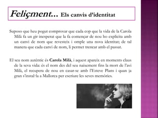 Suposo que heu pogut comprovar que cada cop que la vida de la Carola
Milà fa un gir inesperat que la fa començar de nou ho explicita amb
un canvi de nom que revesteix i omple una nova identitat; de tal
manera que cada canvi de nom, li permet trencar amb el passat.
El seu nom autèntic és Carola Milà, i aquest apareix en moments claus
de la seva vida: és el nom des del seu naixement fins la mort de l’avi
Milà, el recupera de nou en casar-se amb l’Esteve Plans i quan ja
gran s’instal·la a Mallorca per escriure les seves memòries.
Feliçment... Els canvis d’identitat
 