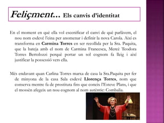 En el moment en què ella vol escenificar el canvi de què parlàvem, el
nou nom esdevé l’eina per anomenar i definir la nova Carola. Així es
transforma en Carmina Torres en ser recollida per la Sra. Paquita,
que la bateja amb el nom de Carmina Francesca, Mercè Teodora
Torres Bertolozzi perquè portar un sol cognom fa lleig i així
justificar la possessió vers ella.
Més endavant quan Carlina Torres marxa de casa la Sra.Paquita per fer
de minyona de la casa Sala esdevé Llorença Torres, nom que
conserva mentre fa de prostituta fins que coneix l’Esteve Plans, i que
el mossèn afegeix un nou cognom al nom autèntic: Combalia.
Feliçment... Els canvis d’identitat
 