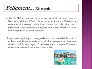 La Carola Milà es mou en tres escenaris o ambients grans, com és
Barcelona, Mallorca i París. L’obra, comença i acaba a Mallorca, un
entorn rural i tranquil, símbol de llibertat relaxada, ideal per a
reflexionar sobre la seva vida i (re)construir la seva identitat a través
de l’escriptura de les seves memòries.
El segon gran espai, i que centra gairebé tot el cos central de la novel·la
és Barcelona, l’espai de creixement, de desenvolupament i finalment
d’asfíxia. Cal fer veure que la MAC recorre tot un seguit d’ambients
de la ciutat a través de les seves classes socials.
Feliçment... Els espais
 