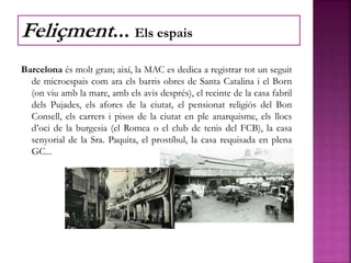 Barcelona és molt gran; així, la MAC es dedica a registrar tot un seguit
de microespais com ara els barris obres de Santa Catalina i el Born
(on viu amb la mare, amb els avis després), el recinte de la casa fabril
dels Pujades, els afores de la ciutat, el pensionat religiós del Bon
Consell, els carrers i pisos de la ciutat en ple anarquisme, els llocs
d’oci de la burgesia (el Romea o el club de tenis del FCB), la casa
senyorial de la Sra. Paquita, el prostíbul, la casa requisada en plena
GC...
Feliçment... Els espais
 