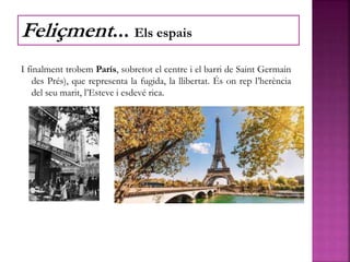 I finalment trobem París, sobretot el centre i el barri de Saint Germain
des Prés), que representa la fugida, la llibertat. És on rep l’herència
del seu marit, l’Esteve i esdevé rica.
Feliçment... Els espais
 