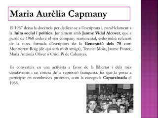 El 1967 deixa la docència per dedicar-se a l’escriptura i, paral·lelament a
la lluita social i política. Juntament amb Jaume Vidal Alcover, que a
partir de 1968 esdevé el seu company sentimental, esdevindrà referent
de la nova fornada d’escriptors de la Generació dels 70 com
Montserrat Roig (de qui serà molt amiga), Terenci Moix, Jaume Fuster,
Maria Antònia Oliver o Oriol Pi de Cabanyes.
Es converteix en una activista a favor de la llibertat i dels més
desafavorits i en contra de la repressió franquista, fet que la porta a
participar en nombroses protestes, com la coneguda Caputxinada el
1966.
Maria Aurèlia Capmany
 