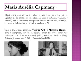 Lligat al seu activisme social, trobem la seva lluita per la llibertat i la
igualtat de la dona. El seu estudi La dona a Catalunya: consciència i
situació (1966) la converteix en capdavantera del feminisme a Catalunya i
un referent indiscutible per a les joves dels anys 70.
Com a traductora, introduirà Virginia Wolf o Margarite Duras. I
com a escriptora, trobem en aquesta època les seves obres més
rellevants com Un lloc entre els morts (1967, premi Sant Jordi de 1968),
Feliçment, jo sóc una dona (1969) o Quim/Quima (1971).
Maria Aurèlia Capmany
 
