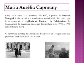 L’any 1975, entra a la militància del PSC, a petició de Pascual
Maragall, i s’incorporà a la candidatura municipal de Barcelona, per
fer-se càrrec de la regidoria de Cultura i de Publicacions de
l’Ajuntament de Barcelona, tasca que desenvolupà entre 1983 a 1991
(any de la seva mort).
Va ser també membre de l’Associació d’escriptors en Llengua catalana i
presidenta del PEN Català (1979-1983)
Maria Aurèlia Capmany
 