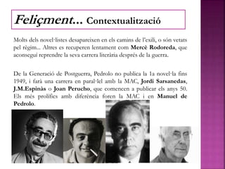 Molts dels novel·listes desapareixen en els camins de l’exili, o són vetats
pel règim... Altres es recuperen lentament com Mercè Rodoreda, que
aconseguí reprendre la seva carrera literària després de la guerra.
De la Generació de Postguerra, Pedrolo no publica la 1a novel·la fins
1949, i farà una carrera en paral·lel amb la MAC, Jordi Sarsanedas,
J.M.Espinàs o Joan Perucho, que comencen a publicar els anys 50.
Els més prolífics amb diferència foren la MAC i en Manuel de
Pedrolo.
Feliçment... Contextualització
 