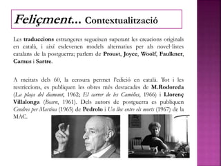 Les traduccions estrangeres segueixen superant les creacions originals
en català, i així esdevenen models alternatius per als novel·listes
catalans de la postguerra; parlem de Proust, Joyce, Woolf, Faulkner,
Camus i Sartre.
A meitats dels 60, la censura permet l’edició en català. Tot i les
restriccions, es publiquen les obres més destacades de M.Rodoreda
(La plaça del diamant, 1962; El carrer de les Camèlies, 1966) i Llorenç
Villalonga (Bearn, 1961). Dels autors de postguerra es publiquen
Cendres per Martina (1965) de Pedrolo i Un lloc entre els morts (1967) de la
MAC.
Feliçment... Contextualització
 