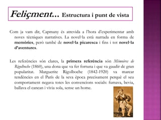 Com ja vam dir, Capmany és atrevida a l’hora d’experimentar amb
noves tècniques narratives. La novel·la està narrada en forma de
memòries, però també de novel·la picaresca i fins i tot novel·la
d’aventures.
Les referències són clares, la primera referència són Mémoires de
Rigolboche (1860), una dona que va fer fortuna i que va gaudir de gran
popularitat. Marguerite Rigolboche (1842-1920) va marcar
tendències en el París de la seva època precisament perquè el seu
comportament negava totes les convencions socials: fumava, bevia,
ballava el cancan i vivia sola, sense un home.
Feliçment... Estructura i punt de vista
 