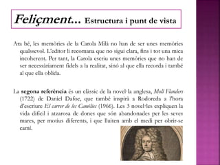 Ara bé, les memòries de la Carola Milà no han de ser unes memòries
qualssevol. L’editor li recomana que no sigui clara, fins i tot una mica
incoherent. Per tant, la Carola escriu unes memòries que no han de
ser necessàriament fidels a la realitat, sinó al que ella recorda i també
al que ella oblida.
La segona referència és un clàssic de la novel·la anglesa, Moll Flanders
(1722) de Daniel Dafoe, que també inspirà a Rodoreda a l’hora
d’escriure El carrer de les Camèlies (1966). Les 3 novel·les expliquen la
vida difícil i atzarosa de dones que són abandonades per les seves
mares, per motius diferents, i que lluiten amb el medi per obrir-se
camí.
Feliçment... Estructura i punt de vista
 