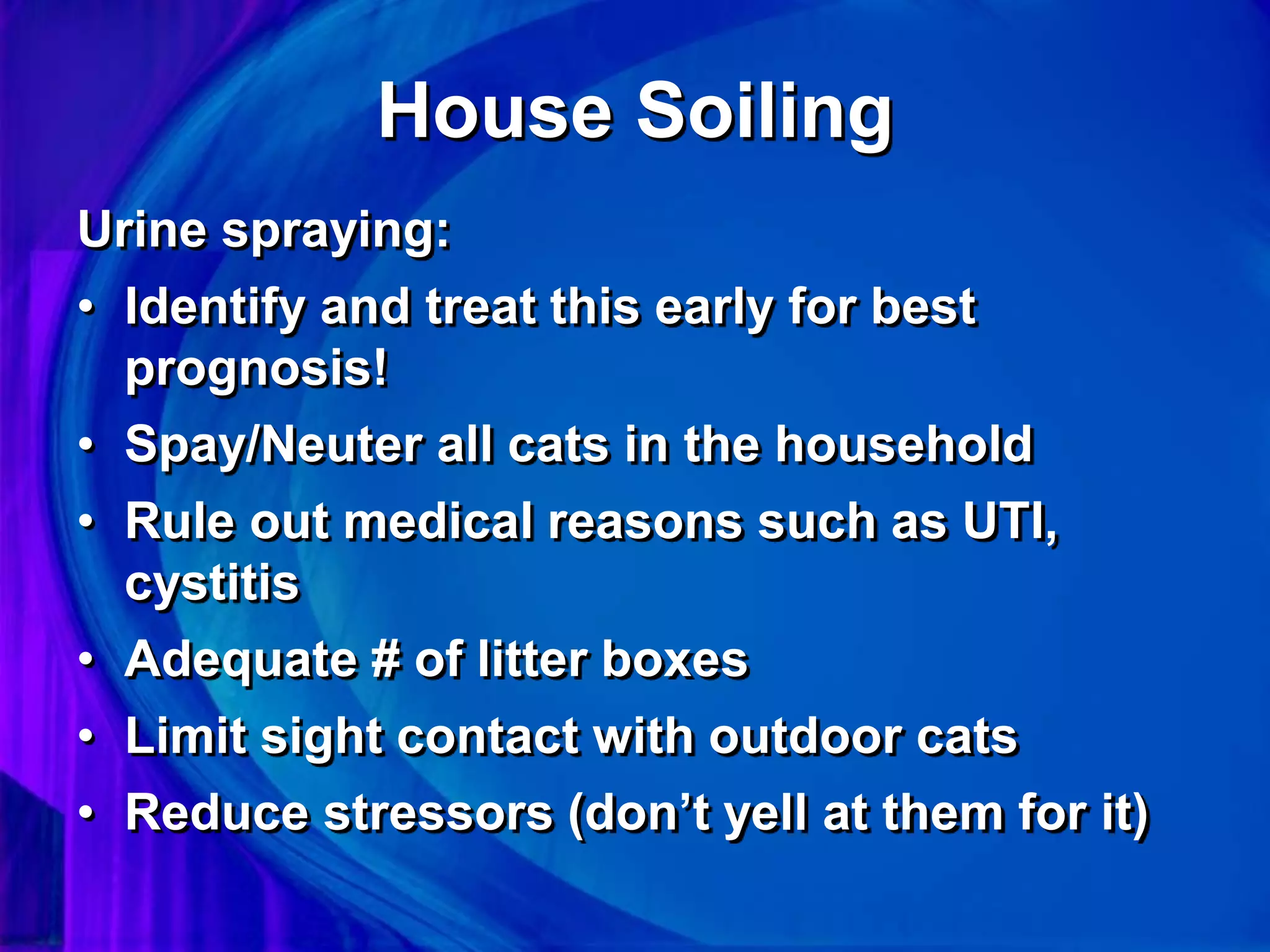 House Soiling
Urine spraying:
• Identify and treat this early for best
prognosis!
• Spay/Neuter all cats in the household
• Rule out medical reasons such as UTI,
cystitis
• Adequate # of litter boxes
• Limit sight contact with outdoor cats
• Reduce stressors (don’t yell at them for it)
 