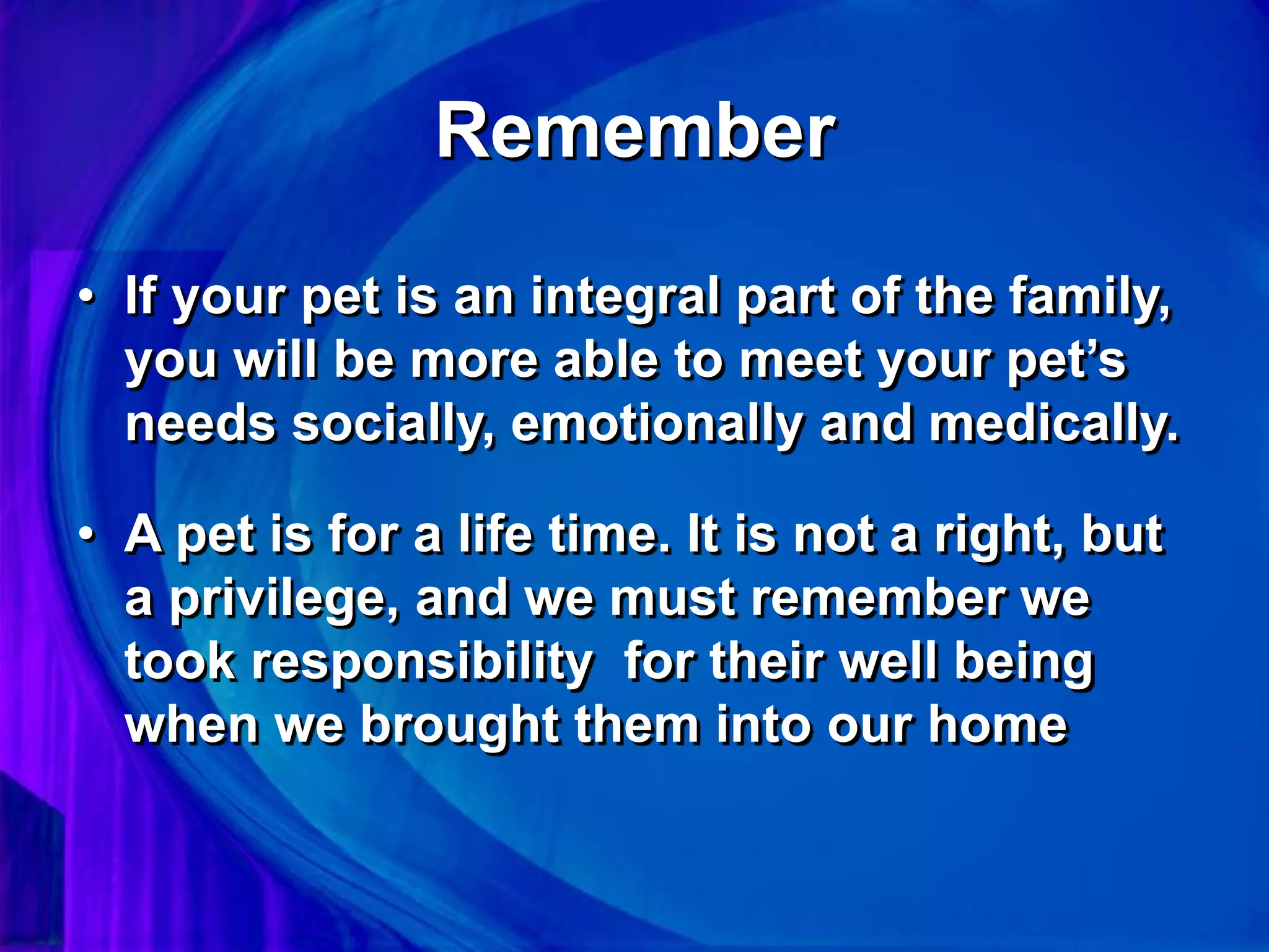 Remember
• If your pet is an integral part of the family,
you will be more able to meet your pet’s
needs socially, emotionally and medically.
• A pet is for a life time. It is not a right, but
a privilege, and we must remember we
took responsibility for their well being
when we brought them into our home
 