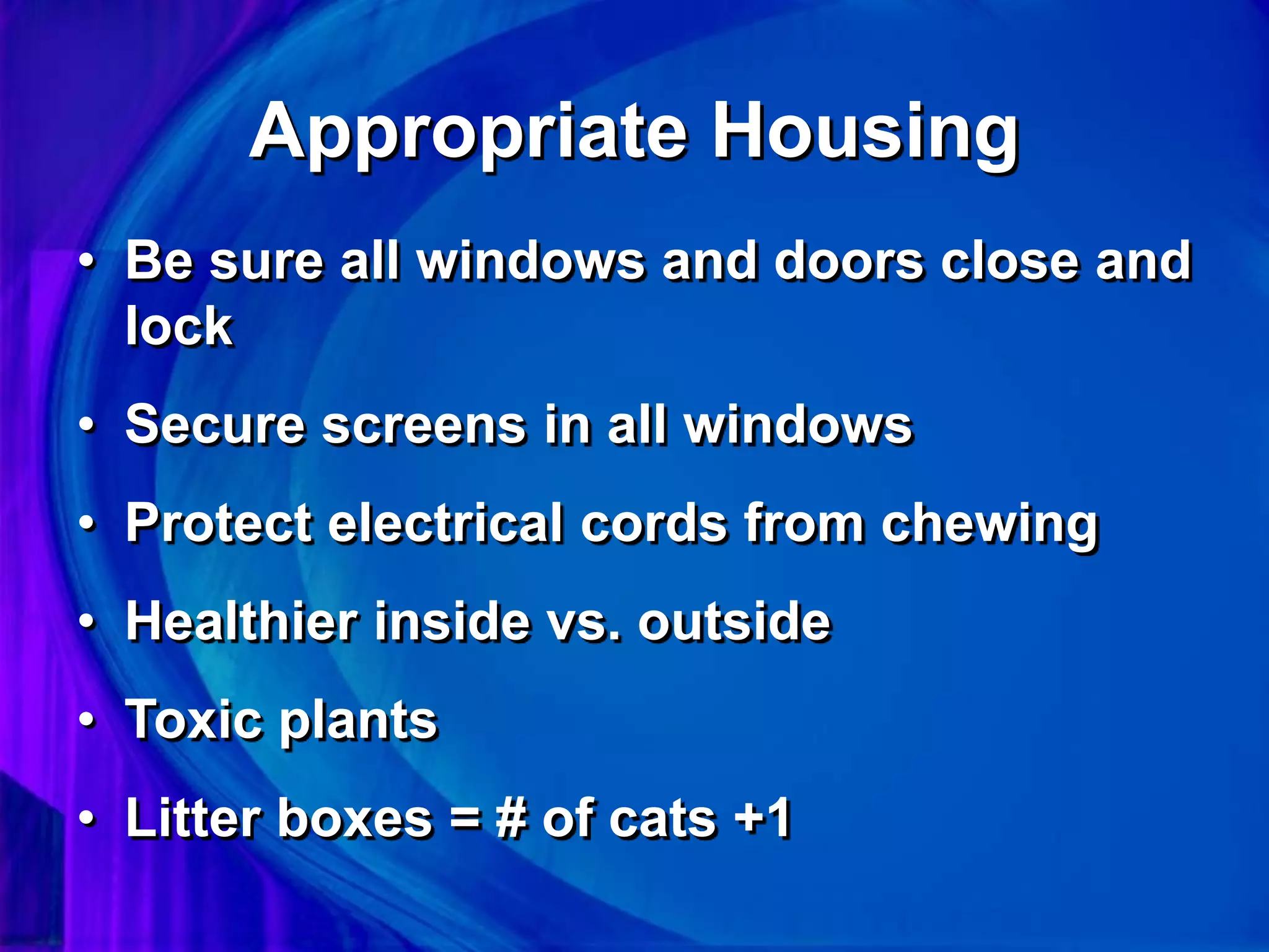 Appropriate Housing
• Be sure all windows and doors close and
lock
• Secure screens in all windows
• Protect electrical cords from chewing
• Healthier inside vs. outside
• Toxic plants
• Litter boxes = # of cats +1
 