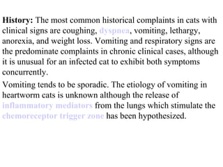 History:  The most common historical complaints in cats with clinical signs are coughing,  dyspnea , vomiting, lethargy, anorexia, and weight loss. Vomiting and respiratory signs are the predominate complaints in chronic clinical cases, although it is unusual for an infected cat to exhibit both symptoms concurrently.  Vomiting tends to be sporadic. The etiology of vomiting in heartworm cats is unknown although the release of  inflammatory mediators  from the lungs which stimulate the  chemoreceptor  trigger zone  has been hypothesized.  