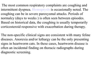 .  The most common respiratory complaints are coughing and intermittent dyspnea.  Hemoptysis  is occasionally noted. The coughing can be in severe paroxysmal attacks. Periods of normalcy (days to weeks ) is often seen between episodes. Based on historical data, the coughing is usually temporarily corticosteroid responsive with exacerbation during therapy.  The non-specific clinical signs are consistent with many feline diseases. Anorexia and/or lethargy can be the only presenting signs in heartworm cats. In these cases, heartworm disease is often an incidental finding on thoracic radiographs during diagnostic screening.  