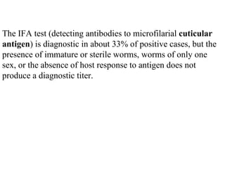The IFA test (detecting antibodies to microfilarial  cuticular antigen ) is diagnostic in about 33% of positive cases, but the presence of immature or sterile worms, worms of only one sex, or the absence of host response to antigen does not produce a diagnostic titer.  