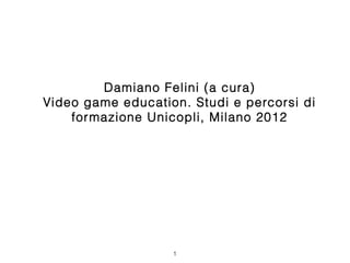 Damiano Felini (a cura)
Video game education. Studi e percorsi di
    formazione Unicopli, Milano 2012




                   1
 