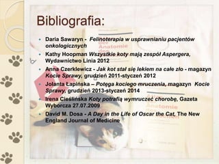 Bibliografia:
 Daria Sawaryn - Felinoterapia w usprawnianiu pacjentów
onkologicznych
 Kathy Hoopman Wszystkie koty mają zespół Aspergera,
Wydawnictwo Linia 2012
 Anna Czerklewicz - Jak kot stał się lekiem na całe zło - magazyn
Kocie Sprawy, grudzień 2011-styczeń 2012
 Jolanta Łapińska – Potęga kociego mruczenia, magazyn Kocie
Sprawy, grudzień 2013-styczeń 2014
 Irena Cieślińska Koty potrafią wymruczeć chorobę, Gazeta
Wyborcza 27.07.2009
 David M. Dosa - A Day in the Life of Oscar the Cat, The New
England Journal of Medicine
 