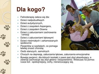 Dla kogo?
 Felinoterapię zaleca się dla:
 Dzieci nadpobudliwych
 Dzieci autystycznych,
 Dzieci z zespołem Aspergera,
 Dzieci z zespołem Downa
 Dzieci z zaburzeniami zachowania
i emocji
 Dzieci z zaburzeniami lękowymi
 Dzieci nieśmiałych i zahamowanych
społecznie
 Pacjentów w szpitalach, co pomaga
łatwiej znosić chorobę.
 Osób starszych, samotnych
 Chorych na depresję, zaburzenia lękowe, zaburzenia emocjonalne
 Bywają pacjenci, dla których kontakt z psem jest zbyt absorbujący, a
zwierzę zachowuje się zbyt głośno i bezpośrednio. Wówczas na pomoc
rusza kot - spokojniejszy, cichy, nienarzucający się.
 