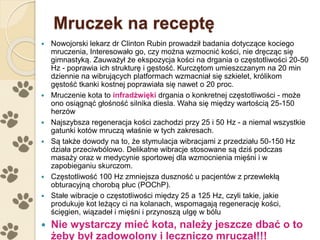 Mruczek na receptę
 Nowojorski lekarz dr Clinton Rubin prowadził badania dotyczące kociego
mruczenia, Interesowało go, czy można wzmocnić kości, nie dręcząc się
gimnastyką. Zauważył że ekspozycja kości na drgania o częstotliwości 20-50
Hz - poprawia ich strukturę i gęstość. Kurczętom umieszczanym na 20 min
dziennie na wibrujących platformach wzmacniał się szkielet, królikom
gęstość tkanki kostnej poprawiała się nawet o 20 proc.
 Mruczenie kota to infradźwięki drgania o konkretnej częstotliwości - może
ono osiągnąć głośność silnika diesla. Waha się między wartością 25-150
herzów
 Najszybsza regeneracja kości zachodzi przy 25 i 50 Hz - a niemal wszystkie
gatunki kotów mruczą właśnie w tych zakresach.
 Są także dowody na to, że stymulacja wibracjami z przedziału 50-150 Hz
działa przeciwbólowo. Delikatne wibracje stosowane są dziś podczas
masaży oraz w medycynie sportowej dla wzmocnienia mięśni i w
zapobieganiu skurczom.
 Częstotliwość 100 Hz zmniejsza duszność u pacjentów z przewlekłą
obturacyjną chorobą płuc (POChP).
 Stałe wibracje o częstotliwości między 25 a 125 Hz, czyli takie, jakie
produkuje kot leżący ci na kolanach, wspomagają regenerację kości,
ścięgien, wiązadeł i mięśni i przynoszą ulgę w bólu
 Nie wystarczy mieć kota, należy jeszcze dbać o to
żeby był zadowolony i leczniczo mruczał!!!
 