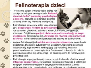 Felinoterapia dzieci
 Terapia dla dzieci, w której udział bierze kot
zazwyczaj odbywa się w grupach. Zwierzak
stanowi „bufor” pomiędzy psychologiem
a dziećmi, pozwala się odprężyć poprzez
zabawę z nim czy rozmowę z terapeutą.
 Felinoterapia zawiera w sobie takie elementy
jak: bezpośredni kontakt ze zwierzakiem
- przytulanie, głaskanie, zabawa z kotem, karmienie, pielęgnacja,
rozmowa. Dzięki temu pacjent otwiera się na komunikację ze swym
otoczeniem, odblokowuje się. Zwiększa się również jego sprawność
ruchowa, która stymulowana jest podczas zabawy ze zwierzęciem.
 Atutem felinoterapii jest różnica zachowania zwierzęcia w stosunku do
dogoterapi. Dla dzieci autystycznych, zespołem Aspergera pies może
wydawać się zbyt aktywny, wymagający czy hałaśliwy. Badania
przeprowadzone na Uniwersytecie w Queensland pokazały, że dzieci z
autyzmem częściej się uśmiechają i są bardziej skore do rozmowy jeśli
posiadają kota.
 Felinoterapia w przypadku autyzmu przynosi doskonałe efekty w terapii
integracji sensorycznej. Nawiązanie kontaktu dotykowego z kotem jest
kolejnym krokiem do wejścia w autystyczny świat dziecka. Zajęcia
 