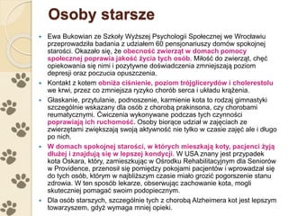 Osoby starsze
 Ewa Bukowian ze Szkoły Wyższej Psychologii Społecznej we Wrocławiu
przeprowadziła badania z udziałem 60 pensjonariuszy domów spokojnej
starości. Okazało się, że obecność zwierząt w domach pomocy
społecznej poprawia jakość życia tych osób. Miłość do zwierząt, chęć
opiekowania się nimi i pozytywne doświadczenia zmniejszają poziom
depresji oraz poczucia opuszczenia.
 Kontakt z kotem obniża ciśnienie, poziom trójglicerydów i cholerestolu
we krwi, przez co zmniejsza ryzyko chorób serca i układu krążenia.
 Głaskanie, przytulanie, podnoszenie, karmienie kota to rodzaj gimnastyki
szczególnie wskazany dla osób z chorobą prakinsona, czy chorobami
reumatycznymi. Ćwiczenia wykonywane podczas tych czynności
poprawiają ich ruchomość. Osoby biorące udział w zajęciach ze
zwierzętami zwiększają swoją aktywność nie tylko w czasie zajęć ale i długo
po nich.
 W domach spokojnej starości, w których mieszkają koty, pacjenci żyją
dłużej i znajdują się w lepszej kondycji. W USA znany jest przypadek
kota Oskara, który, zamieszkując w Ośrodku Rehabilitacyjnym dla Seniorów
w Providence, przenosił się pomiędzy pokojami pacjentów i wprowadzał się
do tych osób, którym w najbliższym czasie miało grozić pogorszenie stanu
zdrowia. W ten sposób lekarze, obserwując zachowanie kota, mogli
skuteczniej pomagać swoim podopiecznym.
 Dla osób starszych, szczególnie tych z chorobą Alzheimera kot jest lepszym
towarzyszem, gdyż wymaga mniej opieki.
 