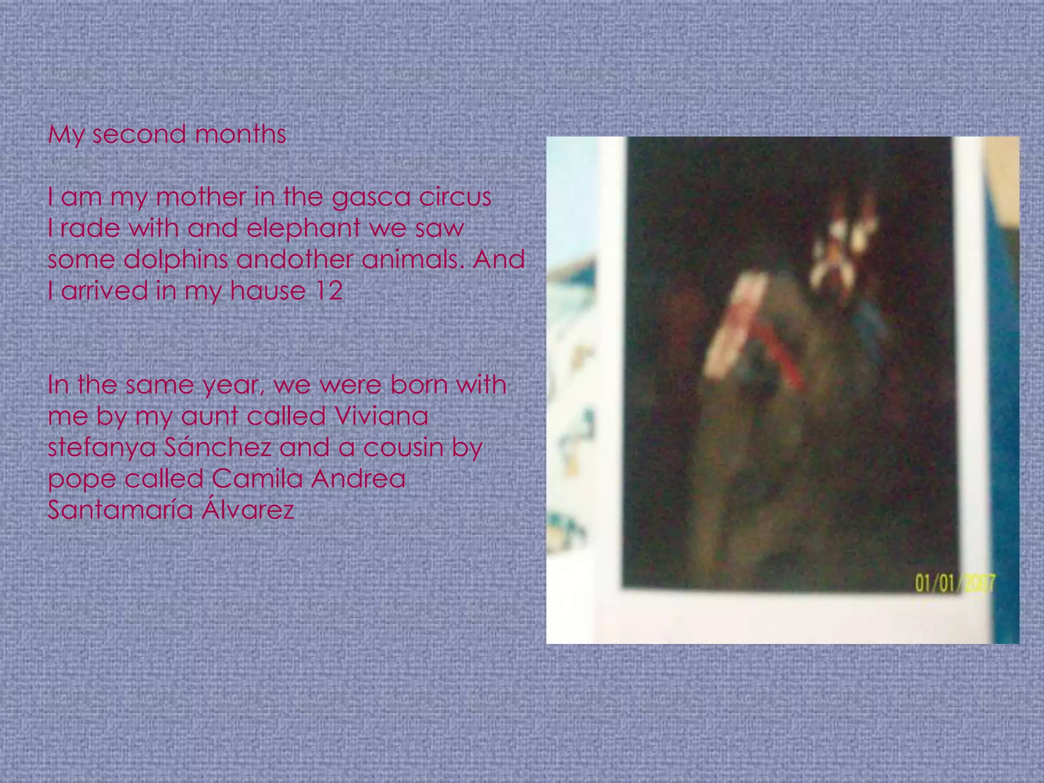 My second months

I am my mother in the gasca circus
I rade with and elephant we saw
some dolphins andother animals. And
I arrived in my hause 12


In the same year, we were born with
me by my aunt called Viviana
stefanya Sánchez and a cousin by
pope called Camila Andrea
Santamaría Álvarez
 