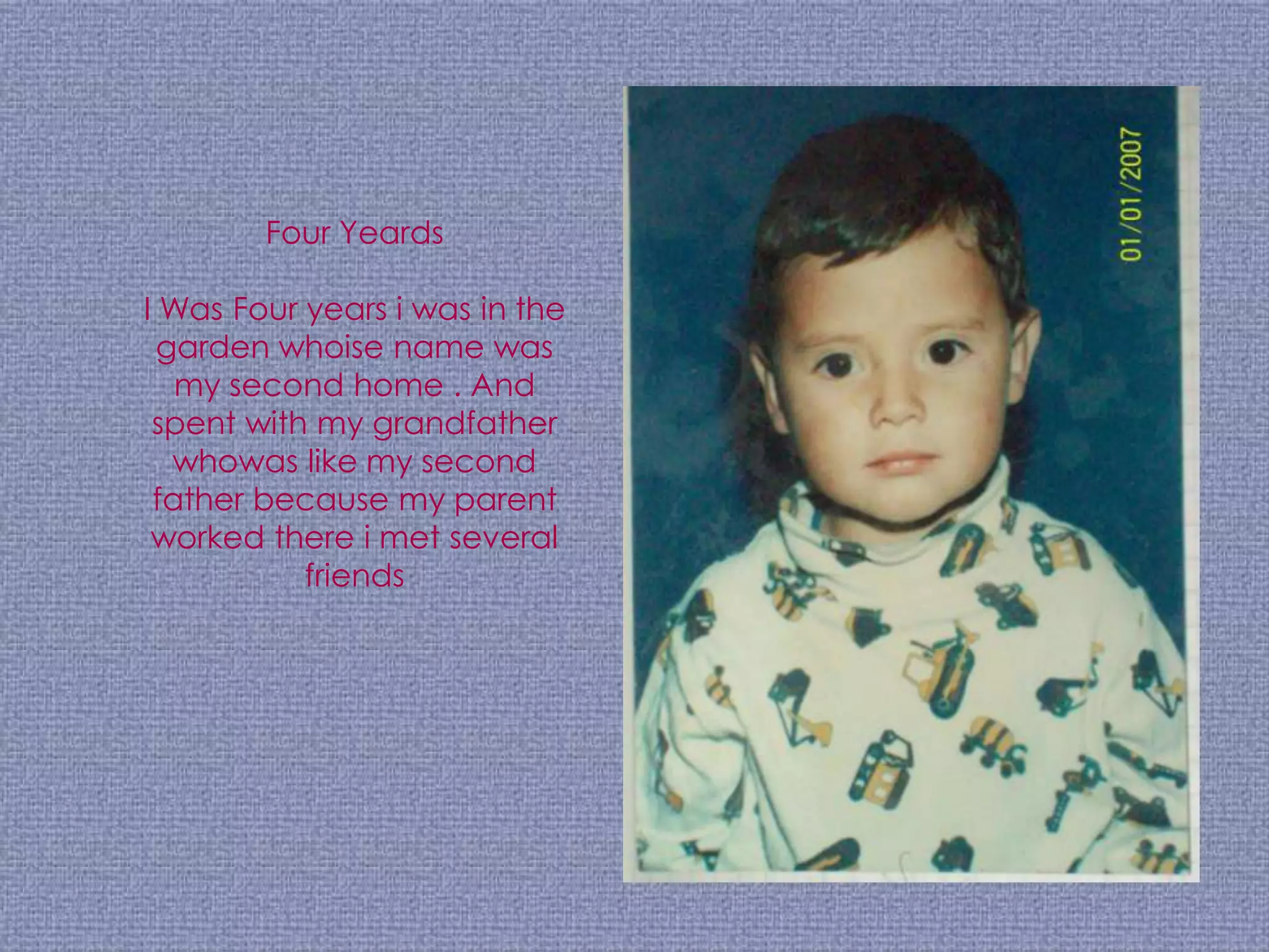 Four Yeards

I Was Four years i was in the
  garden whoise name was
   my second home . And
 spent with my grandfather
   whowas like my second
 father because my parent
 worked there i met several
           friends
 