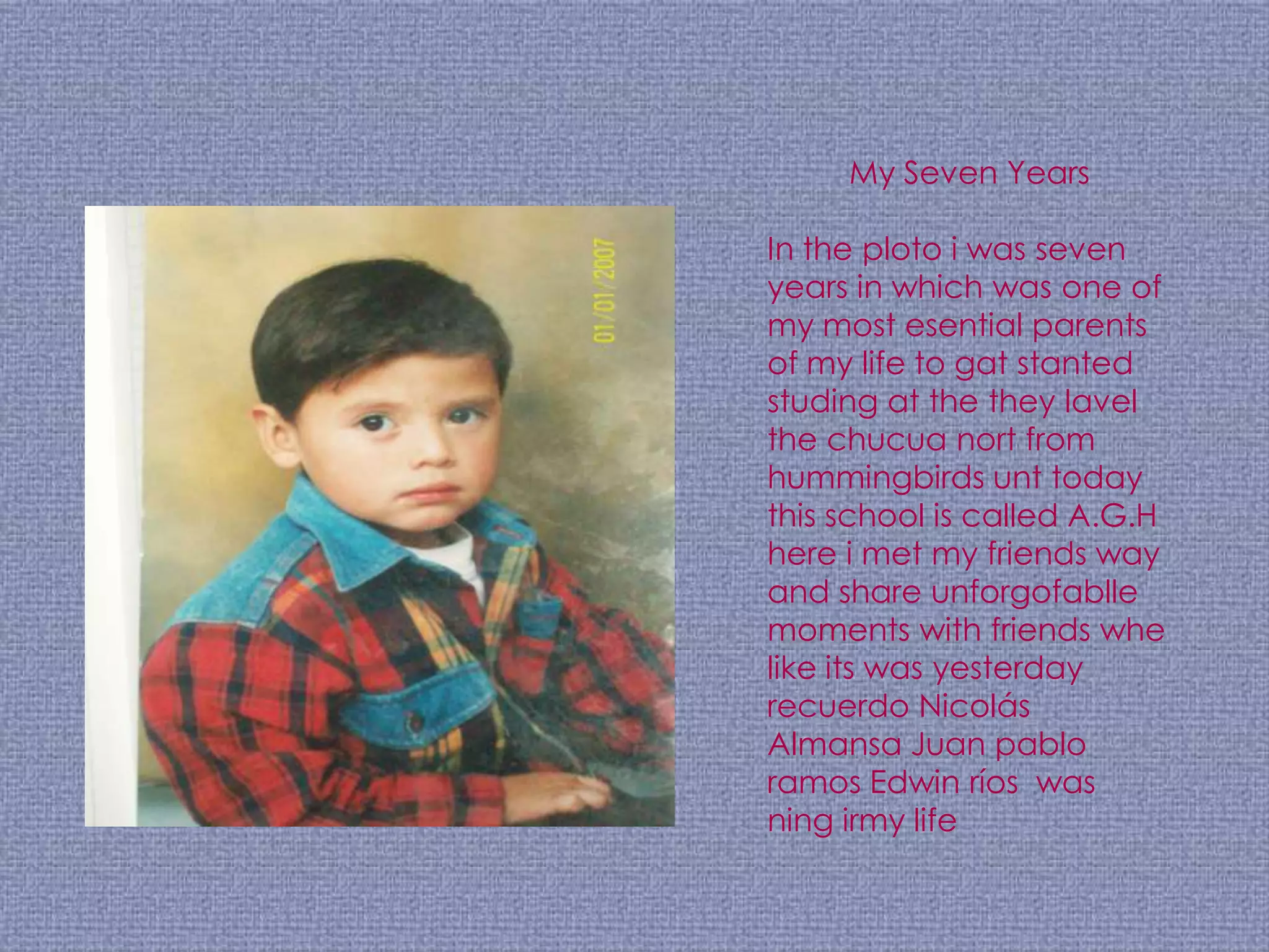My Seven Years

In the ploto i was seven
years in which was one of
my most esential parents
of my life to gat stanted
studing at the they lavel
the chucua nort from
hummingbirds unt today
this school is called A.G.H
here i met my friends way
and share unforgofablle
moments with friends whe
like its was yesterday
recuerdo Nicolás
Almansa Juan pablo
ramos Edwin ríos was
ning irmy life
 