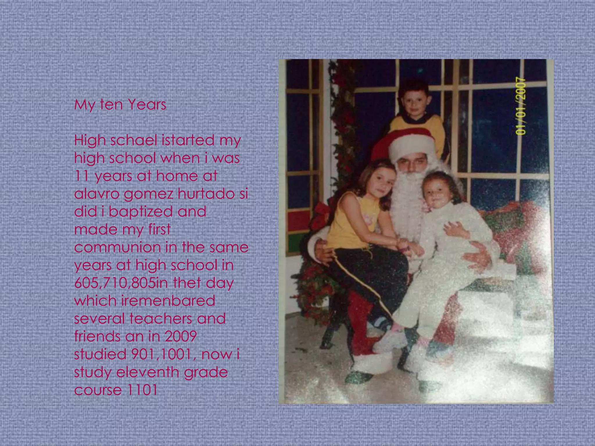 My ten Years

High schael istarted my
high school when i was
11 years at home at
alavro gomez hurtado si
did i baptized and
made my first
communion in the same
years at high school in
605,710,805in thet day
which iremenbared
several teachers and
friends an in 2009
studied 901,1001, now i
study eleventh grade
course 1101
 