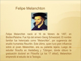 Felipe Melanchton nació el 16 de febrero de 1497, en Bretten/Palatine. Fue hijo del armero Georg Schwarzerd. El nombre familiar fue helenizado como “Melanchton”, por sugerencia del erudito humanista Reuchlin. Este último, quien tuvo gran influencia sobre el joven Melanchton, era su pariente lejano. Luego de estudiar filosofía en Heidelberg y Tübingen, donde obtuvo la graduación doctoral en Filosofía (¡a los 17 años!), Melanchton emprendió el estudio de la Teología. Felipe Melanchton 