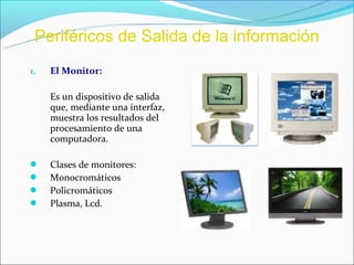 Periféricos de Salida de la información
1.   El Monitor:

     Es un dispositivo de salida
     que, mediante una interfaz,
     muestra los resultados del
     procesamiento de una
     computadora.

    Clases de monitores:
    Monocromáticos
    Policromáticos
    Plasma, Lcd.
 